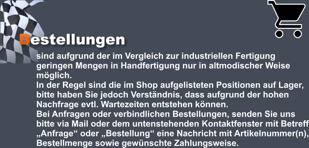 Bestellungen sind aufgrund der im Vergleich zur industriellen Fertigung geringen Mengen in Handfertigung nur in altmodischer Weise möglich.  In der Regel sind die im Shop aufgelisteten Positionen auf Lager, bitte haben Sie jedoch Verständnis, dass aufgrund der hohen Nachfrage evtl. Wartezeiten entstehen können.  Bei Anfragen oder verbindlichen Bestellungen, senden Sie uns bitte via Mail oder dem untenstehenden Kontaktfenster mit Betreff „Anfrage“ oder „Bestellung“ eine Nachricht mit Artikelnummer(n), Bestellmenge sowie gewünschte Zahlungsweise.