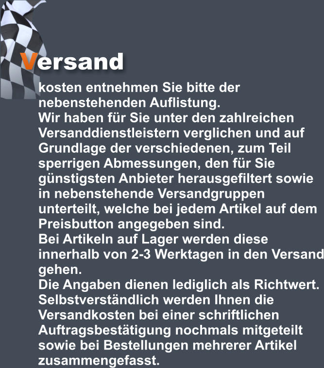 Versand kosten entnehmen Sie bitte der nebenstehenden Auflistung.  Wir haben für Sie unter den zahlreichen Versanddienstleistern verglichen und auf Grundlage der verschiedenen, zum Teil sperrigen Abmessungen, den für Sie günstigsten Anbieter herausgefiltert sowie in nebenstehende Versandgruppen unterteilt, welche bei jedem Artikel auf dem Preisbutton angegeben sind.  Bei Artikeln auf Lager werden diese innerhalb von 2-3 Werktagen in den Versand gehen.  Die Angaben dienen lediglich als Richtwert. Selbstverständlich werden Ihnen die Versandkosten bei einer schriftlichen Auftragsbestätigung nochmals mitgeteilt sowie bei Bestellungen mehrerer Artikel zusammengefasst.