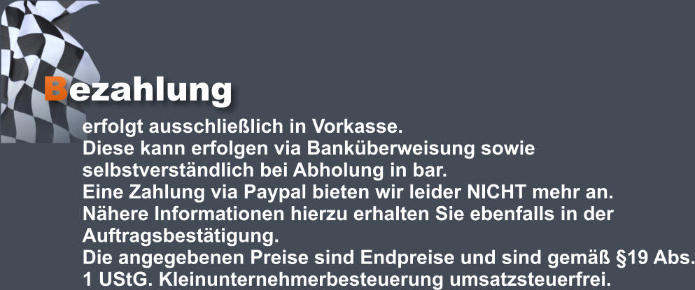 Bezahlung erfolgt ausschließlich in Vorkasse.  Diese kann erfolgen via Banküberweisung sowie selbstverständlich bei Abholung in bar.  Eine Zahlung via Paypal bieten wir leider NICHT mehr an.  Nähere Informationen hierzu erhalten Sie ebenfalls in der Auftragsbestätigung.  Die angegebenen Preise sind Endpreise und sind gemäß §19 Abs. 1 UStG. Kleinunternehmerbesteuerung umsatzsteuerfrei.